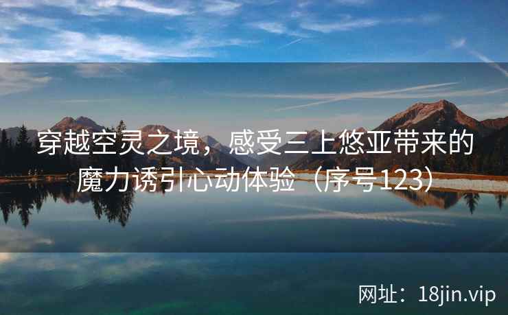 穿越空灵之境，感受三上悠亚带来的魔力诱引心动体验（序号123）  第2张