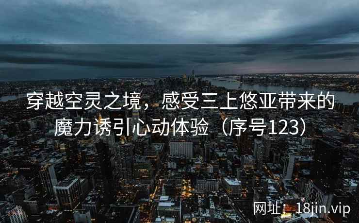 穿越空灵之境，感受三上悠亚带来的魔力诱引心动体验（序号123）  第1张