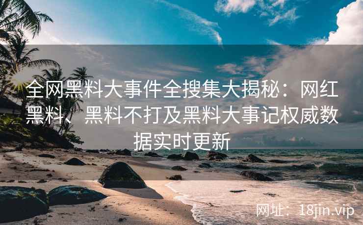 全网黑料大事件全搜集大揭秘：网红黑料、黑料不打及黑料大事记权威数据实时更新
