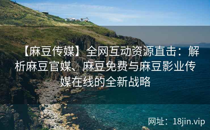 【麻豆传媒】全网互动资源直击：解析麻豆官媒、麻豆免费与麻豆影业传媒在线的全新战略