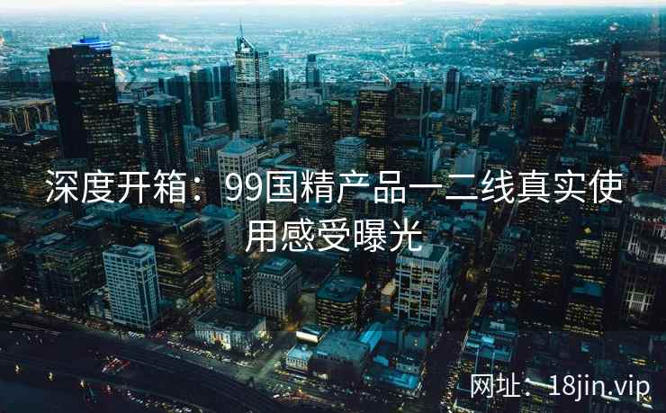 深度开箱：99国精产品一二线真实使用感受曝光