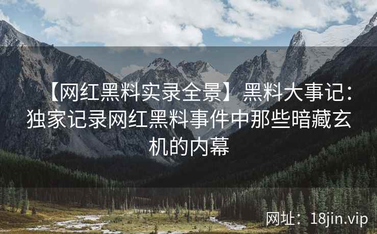 【网红黑料实录全景】黑料大事记：独家记录网红黑料事件中那些暗藏玄机的内幕