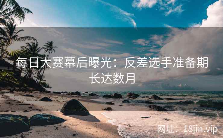 每日大赛幕后曝光：反差选手准备期长达数月  第2张