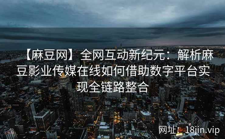 【麻豆网】全网互动新纪元：解析麻豆影业传媒在线如何借助数字平台实现全链路整合