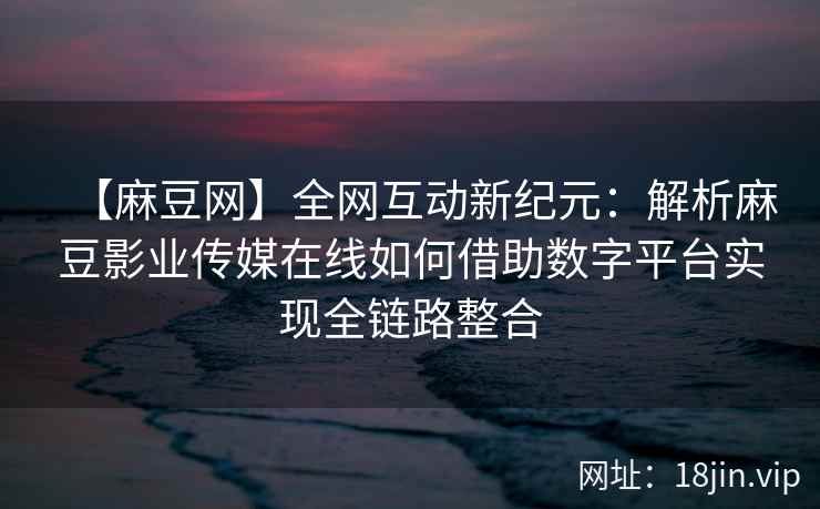【麻豆网】全网互动新纪元：解析麻豆影业传媒在线如何借助数字平台实现全链路整合  第2张