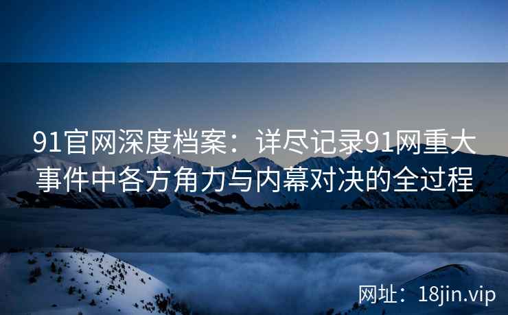 91官网深度档案：详尽记录91网重大事件中各方角力与内幕对决的全过程