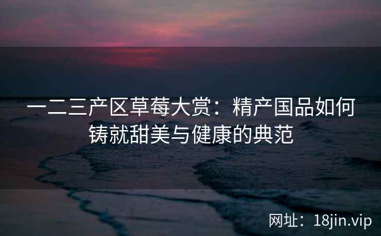 一二三产区草莓大赏：精产国品如何铸就甜美与健康的典范  第1张