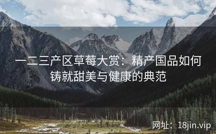 一二三产区草莓大赏：精产国品如何铸就甜美与健康的典范  第2张