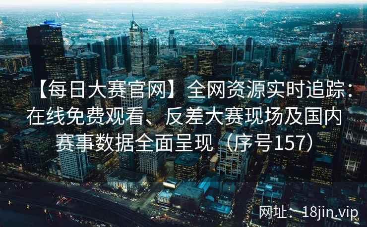 【每日大赛官网】全网资源实时追踪：在线免费观看、反差大赛现场及国内赛事数据全面呈现（序号157）  第2张