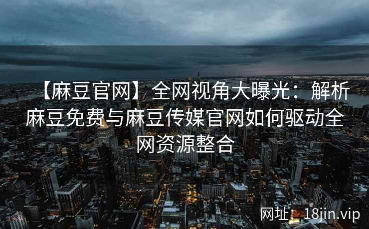 【麻豆官网】全网视角大曝光：解析麻豆免费与麻豆传媒官网如何驱动全网资源整合  第2张