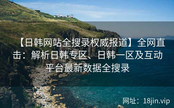 【日韩网站全搜录权威报道】全网直击：解析日韩专区、日韩一区及互动平台最新数据全搜录  第2张