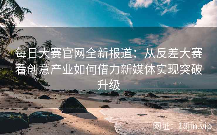 每日大赛官网全新报道：从反差大赛看创意产业如何借力新媒体实现突破升级  第1张