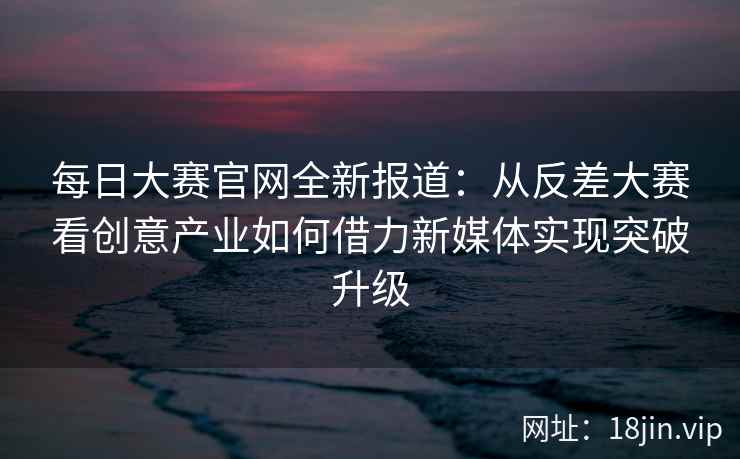 每日大赛官网全新报道：从反差大赛看创意产业如何借力新媒体实现突破升级  第2张