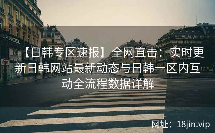【日韩专区速报】全网直击：实时更新日韩网站最新动态与日韩一区内互动全流程数据详解