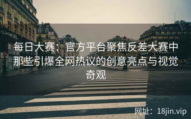 每日大赛：官方平台聚焦反差大赛中那些引爆全网热议的创意亮点与视觉奇观