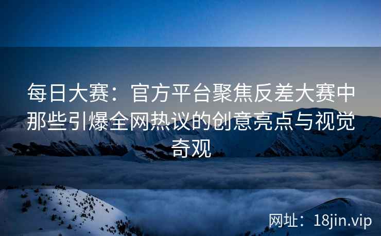 每日大赛：官方平台聚焦反差大赛中那些引爆全网热议的创意亮点与视觉奇观  第2张