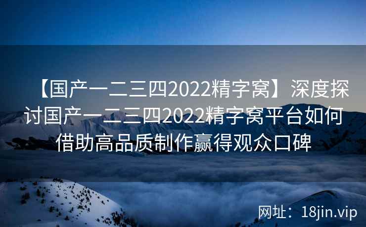 【国产一二三四2022精字窝】深度探讨国产一二三四2022精字窝平台如何借助高品质制作赢得观众口碑