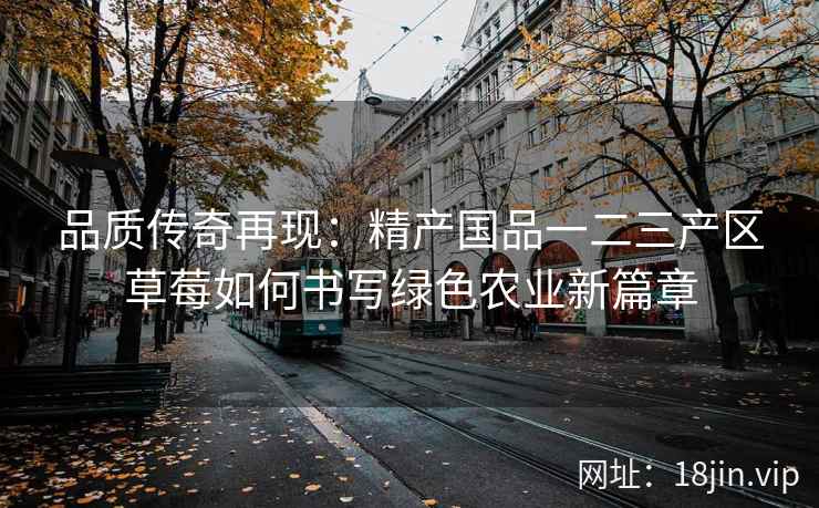 品质传奇再现：精产国品一二三产区草莓如何书写绿色农业新篇章  第2张