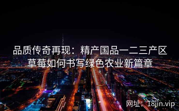品质传奇再现：精产国品一二三产区草莓如何书写绿色农业新篇章