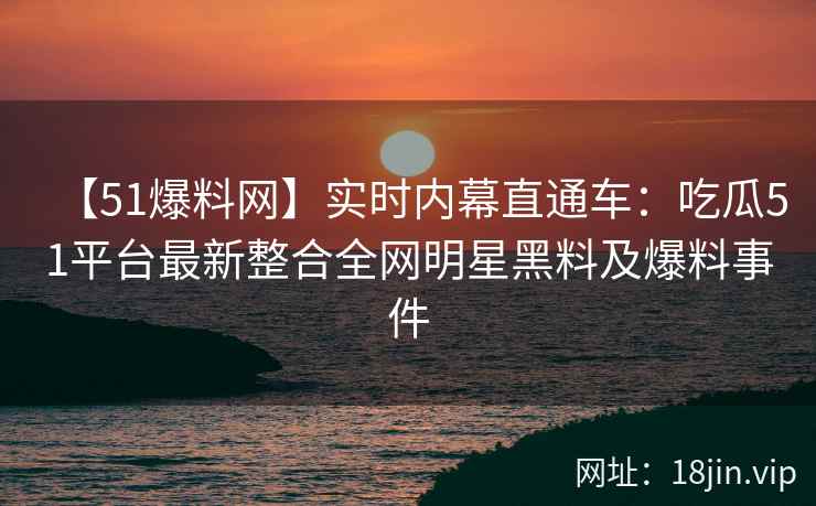 【51爆料网】实时内幕直通车：吃瓜51平台最新整合全网明星黑料及爆料事件  第1张