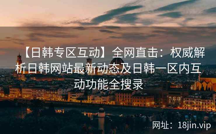 【日韩专区互动】全网直击：权威解析日韩网站最新动态及日韩一区内互动功能全搜录