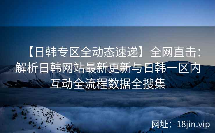 【日韩专区全动态速递】全网直击：解析日韩网站最新更新与日韩一区内互动全流程数据全搜集