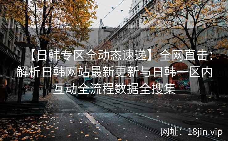【日韩专区全动态速递】全网直击：解析日韩网站最新更新与日韩一区内互动全流程数据全搜集  第2张