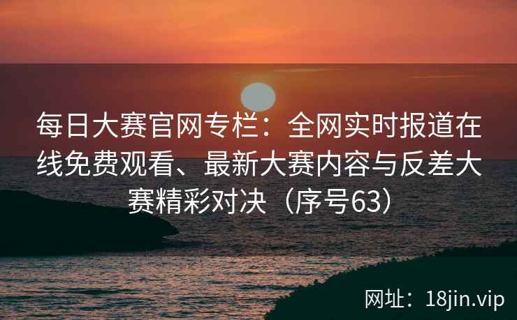 每日大赛官网专栏：全网实时报道在线免费观看、最新大赛内容与反差大赛精彩对决（序号63）  第2张