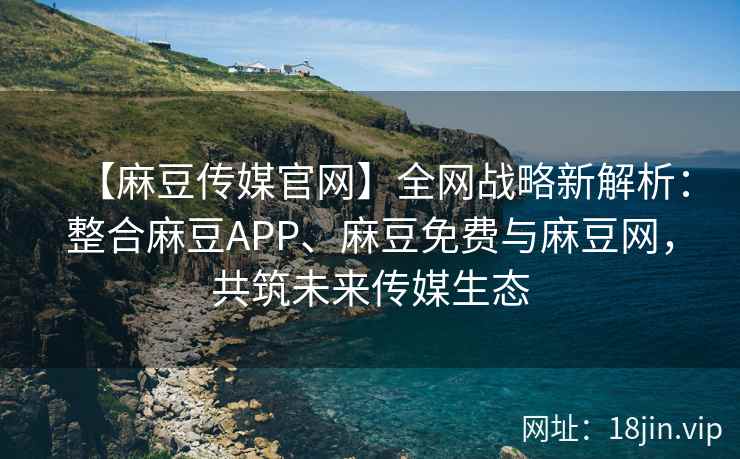 【麻豆传媒官网】全网战略新解析：整合麻豆APP、麻豆免费与麻豆网，共筑未来传媒生态