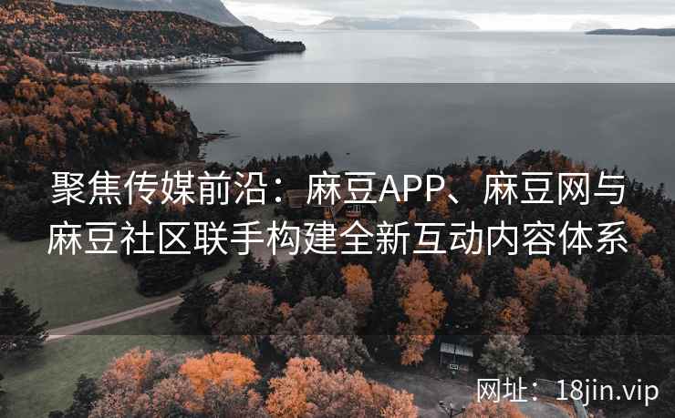 聚焦传媒前沿：麻豆APP、麻豆网与麻豆社区联手构建全新互动内容体系