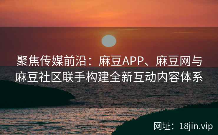 聚焦传媒前沿：麻豆APP、麻豆网与麻豆社区联手构建全新互动内容体系  第2张