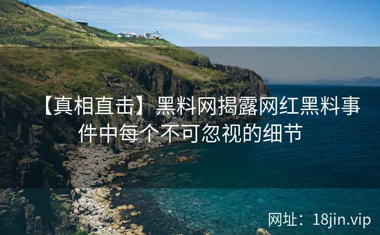 【真相直击】黑料网揭露网红黑料事件中每个不可忽视的细节
