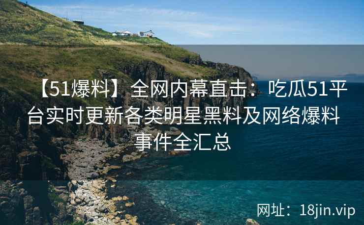 【51爆料】全网内幕直击：吃瓜51平台实时更新各类明星黑料及网络爆料事件全汇总  第2张