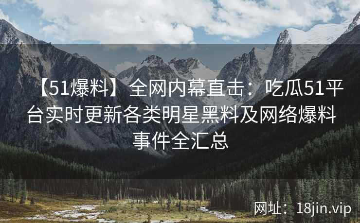 【51爆料】全网内幕直击：吃瓜51平台实时更新各类明星黑料及网络爆料事件全汇总
