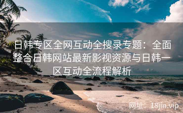 日韩专区全网互动全搜录专题：全面整合日韩网站最新影视资源与日韩一区互动全流程解析  第2张
