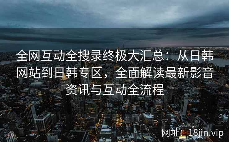 全网互动全搜录终极大汇总：从日韩网站到日韩专区，全面解读最新影音资讯与互动全流程