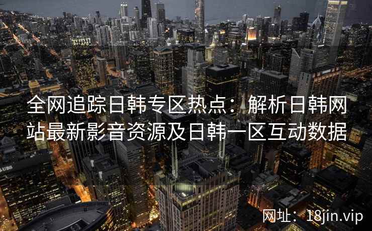全网追踪日韩专区热点：解析日韩网站最新影音资源及日韩一区互动数据