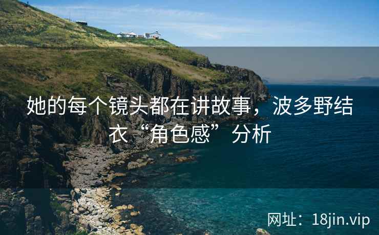 她的每个镜头都在讲故事，波多野结衣“角色感”分析
