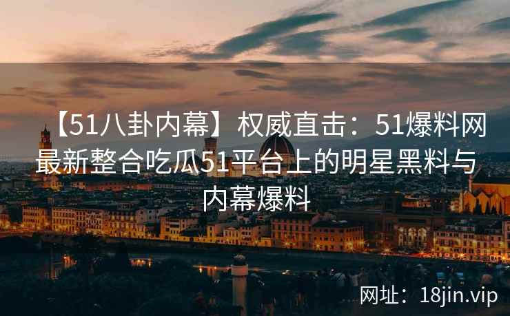 【51八卦内幕】权威直击：51爆料网最新整合吃瓜51平台上的明星黑料与内幕爆料  第2张