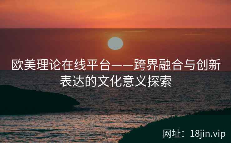 欧美理论在线平台——跨界融合与创新表达的文化意义探索  第2张