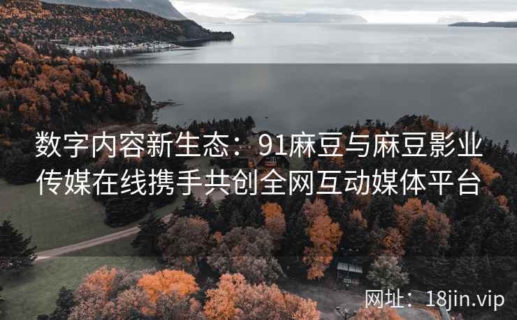数字内容新生态：91麻豆与麻豆影业传媒在线携手共创全网互动媒体平台