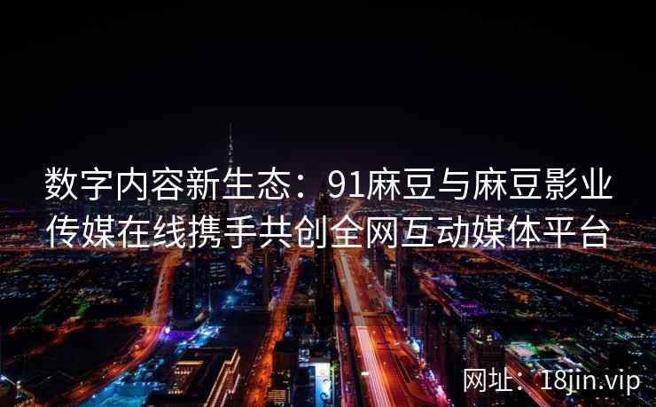 数字内容新生态：91麻豆与麻豆影业传媒在线携手共创全网互动媒体平台  第2张