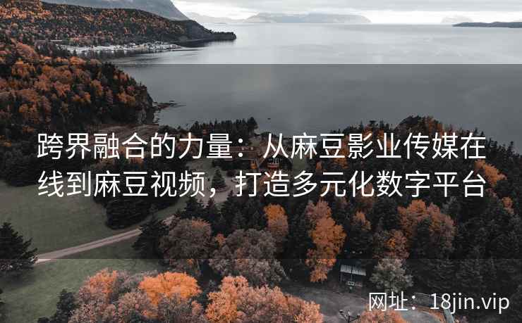 跨界融合的力量：从麻豆影业传媒在线到麻豆视频，打造多元化数字平台  第2张