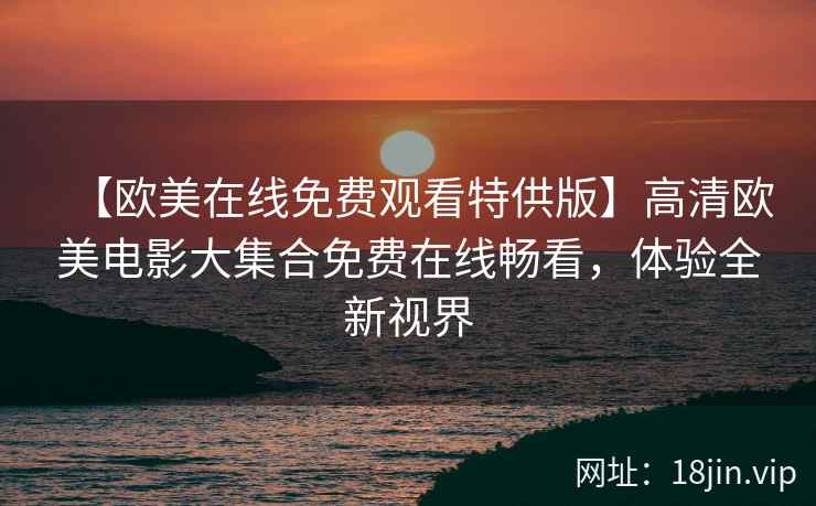 【欧美在线免费观看特供版】高清欧美电影大集合免费在线畅看，体验全新视界