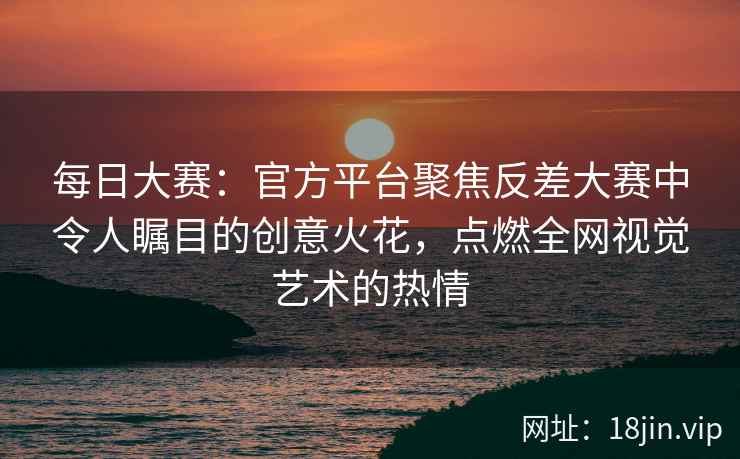 每日大赛：官方平台聚焦反差大赛中令人瞩目的创意火花，点燃全网视觉艺术的热情  第2张