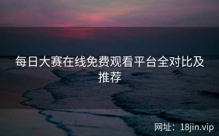 每日大赛在线免费观看平台全对比及推荐
