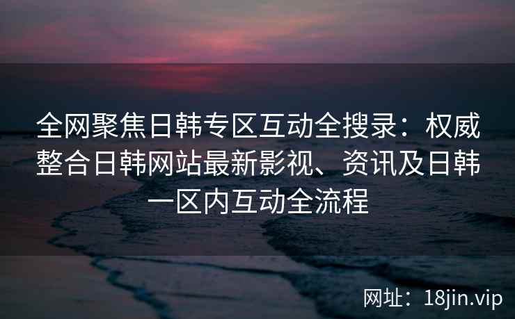 全网聚焦日韩专区互动全搜录：权威整合日韩网站最新影视、资讯及日韩一区内互动全流程  第2张