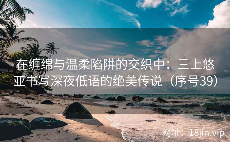 在缠绵与温柔陷阱的交织中：三上悠亚书写深夜低语的绝美传说（序号39）  第2张