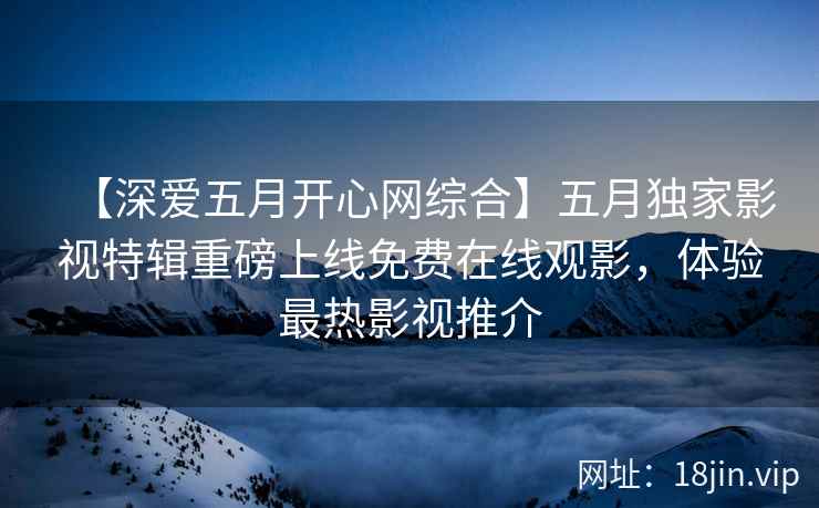 【深爱五月开心网综合】五月独家影视特辑重磅上线免费在线观影，体验最热影视推介