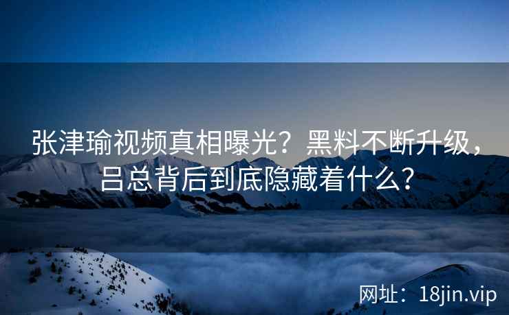 张津瑜视频真相曝光？黑料不断升级，吕总背后到底隐藏着什么？